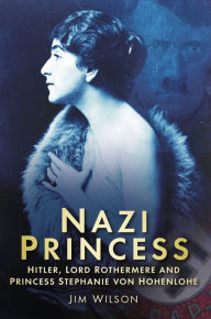 Title: Nazi Princess: Hitler, Lord Rothermere and Princess Stephanie von Hohenlohe, Author: Jim Wilson