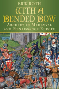 Title: With a Bended Bow: Archery in Mediaeval and Renaissance Europe, Author: Erik Roth