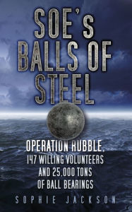 Title: SOE's Balls of Steel: Operation Rubble, 147 Willing Volunteers and 25,000 Tons of Ball Bearings, Author: Sophie Jackson