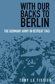 Title: With Our Backs to Berlin: The German Army in Retreat 1945, Author: Tony Le Tissier