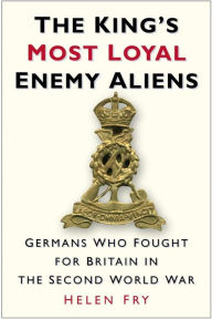 Title: King's Most Loyal Enemy Aliens: Germans Who Fought for Britain in the Second World War, Author: Helen Fry
