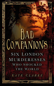 Title: Bad Companions: Six London Murderesses Who Shocked the World, Author: Kate Clarke