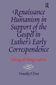 Title: Renaissance Humanism in Support of the Gospel in Luther's Early Correspondence: Taking All Things Captive / Edition 1, Author: Timothy P. Dost