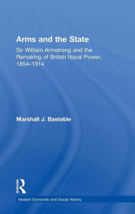 Title: Arms and the State: Sir William Armstrong and the Remaking of British Naval Power, 1854-1914 / Edition 1, Author: Marshall J. Bastable