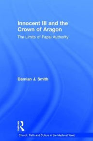 Title: Innocent III and the Crown of Aragon: The Limits of Papal Authority / Edition 1, Author: Damian J. Smith