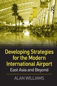 Title: Developing Strategies for the Modern International Airport: East Asia and Beyond / Edition 1, Author: Alan Williams
