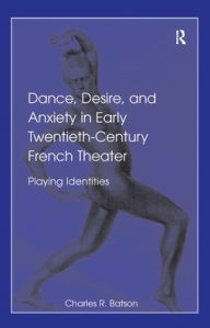 Title: Dance, Desire, and Anxiety in Early Twentieth-Century French Theater: Playing Identities / Edition 1, Author: Charles R. Batson