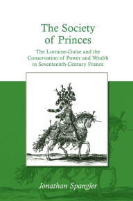 Title: The Society of Princes: The Lorraine-Guise and the Conservation of Power and Wealth in Seventeenth-Century France, Author: Jonathan Spangler