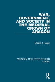 Title: War, Government, and Society in the Medieval Crown of Aragon, Author: Donald J. Kagay