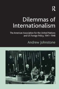 Title: Dilemmas of Internationalism: The American Association for the United Nations and US Foreign Policy, 1941-1948, Author: Andrew Johnstone