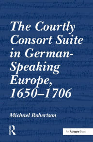 Title: The Courtly Consort Suite in German-Speaking Europe, 1650-1706 / Edition 1, Author: Michael Robertson