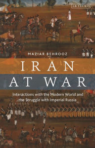 Title: Iran at War: Interactions with the Modern World and the Struggle with Imperial Russia, Author: Maziar Behrooz