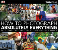How to Photograph Absolutely Everything: Successful Pictures from Your Digital Camera