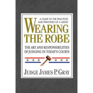 Title: Wearing the Robe: The Art and Responsibilities of Judging in Today's Courts, Author: James P. Gray