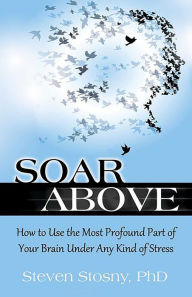 Title: Soar Above: How to Use the Most Profound Part of Your Brain Under Any Kind of Stress, Author: Steven Stosny PhD