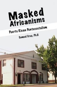 Title: MASKED AFRICANISMS: PUERTO RICAN PENTECOSTALISM, Author: Samuel Cruz