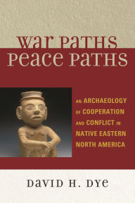 Title: War Paths, Peace Paths: An Archaeology of Cooperation and Conflict in Native Eastern North America, Author: David Dye