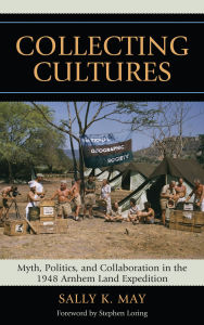 Title: Collecting Cultures: Myth, Politics, and Collaboration in the 1948 Arnhem Land Expedition, Author: Sally K. May