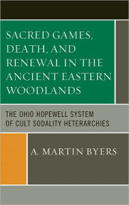 Title: Sacred Games, Death, and Renewal in the Ancient Eastern Woodlands: The Ohio Hopewell System of Cult Sodality Heterarchies, Author: A. Martin Byers