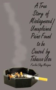 Title: A True Story of Misdiagnosed/Unexplainable Pains Found to Be Caused by Tobacco Use, Author: Ferlin Clay Morgan