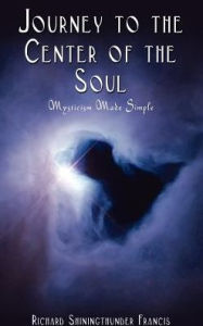 Title: Journey to the Center of the Soul: Mysticism Made Simple, Author: Richard Shiningthunder Francis