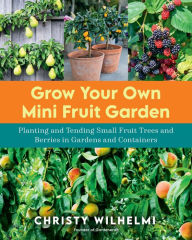 Title: Grow Your Own Mini Fruit Garden: Planting and Tending Small Fruit Trees and Berries in Gardens and Containers, Author: Christy Wilhelmi
