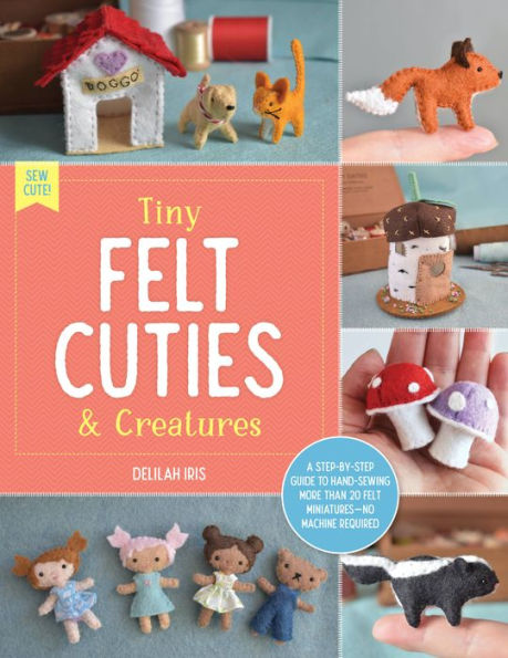 Tiny Felt Cuties & Creatures: A step-by-step guide to handcrafting more than 12 felt miniatures--no machine required