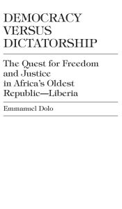 Title: Democracy Versus Dictatorship: The Quest for Freedom and Justice in Africa's Oldest Republic--Liberia, Author: Emmanuel Dolo