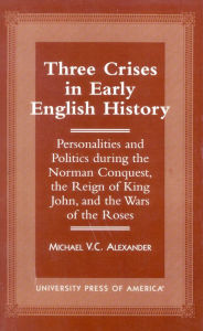 Title: Three Crises in Early English History: Personalities and Politics During the Norman Conquest, the Reign of King John, and the Wars of the Roses, Author: Michael V.C. Alexander