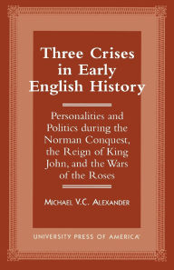 Title: Three Crises in Early English History: Personalities and Politics During the Norman Conquest, the Reign of King John, and the Wars of the Roses, Author: Michael V.C. Alexander