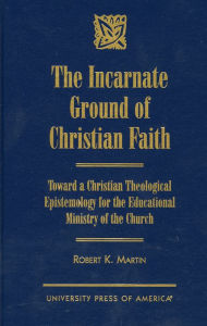 Title: The Incarnate Ground of Christian Faith: Toward a Christian Theological Epistemology for the Educational Ministry of the Church, Author: Robert K. Martin