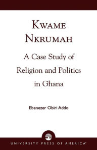Title: Kwame Nkrumah: A Case Study of Religion and Politics in Ghana, Author: Ebenezer Obiri Addo