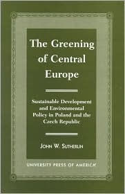 Title: The Greening of Central Europe: Sustainable Development and Environmental Policy In Poland and the Czech Republic / Edition 1, Author: John W. Sutherlin