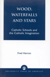 Title: Wood, Waterfalls and Stars: Catholic Schools and the Catholic Imagination, Author: Fred Herron