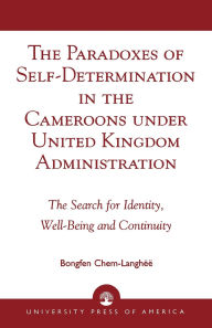 Title: The Paradoxes of Self-Determination in the Cameroons under United Kingdom Administration: The Search for Identity, Well-Being and Continuity, Author: Chem-Langhëë
