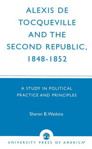 Title: Alexis de Tocqueville and the Second Republic, 1848-1852: A Study in Political Practice and Principles, Author: Sharon B. Watkins