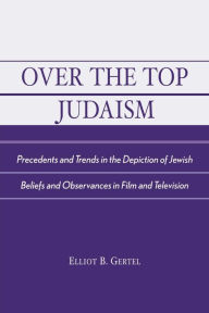 Title: Over the Top Judaism: Precedents and Trends in the Depiction of Jewish Beliefs and Observances in Film and Television / Edition 1, Author: Elliot B. Gertel