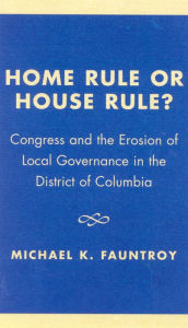 Title: Home Rule or House Rule?: Congress and the Erosion of Local Governance in the District of Columbia, Author: Michael K. Fauntroy