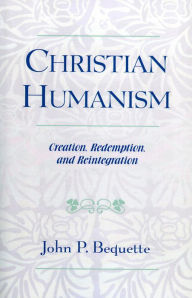 Title: Christian Humanism: Creation, Redemption, and Reintegration, Author: John P. Bequette