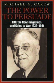 Title: The Power to Persuade: FDR, the Newsmagazines, and Going to War, 1939-1941, Author: Michael G. Carew