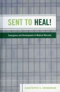 Title: Sent to Heal!: Emergence and Development of Medical Missions, Author: Christoffer H. Grundmann