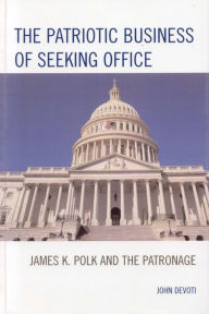 Title: The Patriotic Business of Seeking Office: James K. Polk and the Patronage, Author: John Devoti