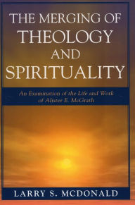 Title: The Merging of Theology and Spirituality: An Examination of the Life and Work of Alister E. McGrath, Author: Larry S. McDonald