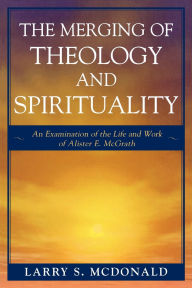 Title: The Merging of Theology and Spirituality: An Examination of the Life and Work of Alister E. McGrath, Author: Larry S. McDonald