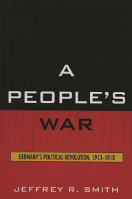 Title: A People's War: Germany's Political Revolution, 1913-1918, Author: Jeffrey R. Smith