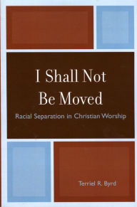 Title: I Shall Not Be Moved: Racial Separation in Christian Worship, Author: Terriel R. Byrd