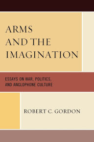 Title: Arms and the Imagination: Essays on War, Politics, and Anglophone Culture, Author: Robert C Gordon