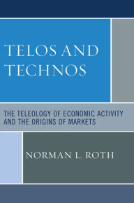 Title: Telos and Technos: The Teleology of Economic Activity and the Origins of Markets, Author: Norman L. Roth