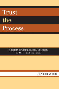 Title: Trust the Process: A History of Clinical Pastoral Education as Theological Education, Author: Stephen D.W. King