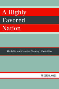 Title: A Highly Favored Nation: The Bible and Canadian Meaning, 1860-1900, Author: Preston Jones